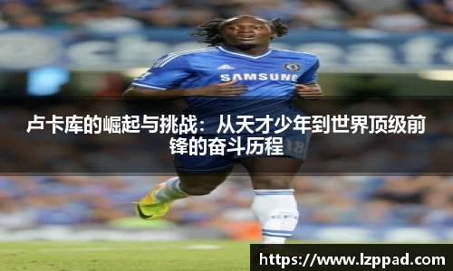 bwin必赢卢卡库的崛起与挑战：从天才少年到世界顶级前锋的奋斗历程